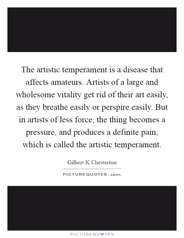 The artistic temperament is a disease that affects amateurs. Artists of a large and wholesome vitality get rid of their art easily, as they breathe easily or perspire easily. But in artists of less force, the thing becomes a pressure, and produces a definite pain, which is called the artistic temperament Picture Quote #1