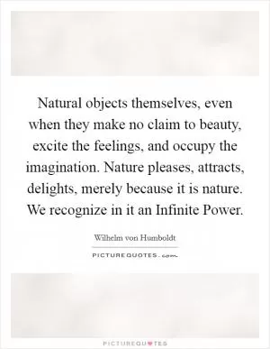 Natural objects themselves, even when they make no claim to beauty, excite the feelings, and occupy the imagination. Nature pleases, attracts, delights, merely because it is nature. We recognize in it an Infinite Power Picture Quote #1