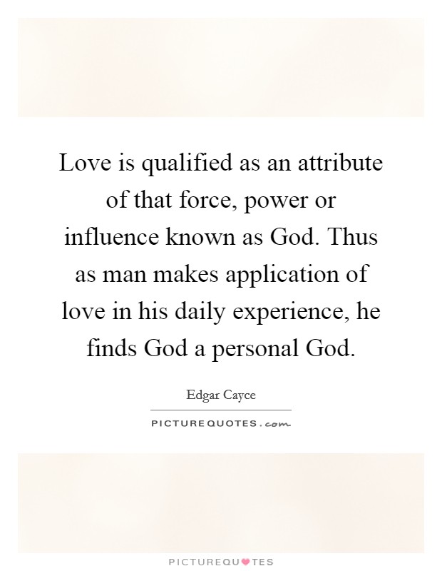 Love is qualified as an attribute of that force, power or influence known as God. Thus as man makes application of love in his daily experience, he finds God a personal God Picture Quote #1