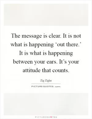 The message is clear. It is not what is happening ‘out there.’ It is what is happening between your ears. It’s your attitude that counts Picture Quote #1