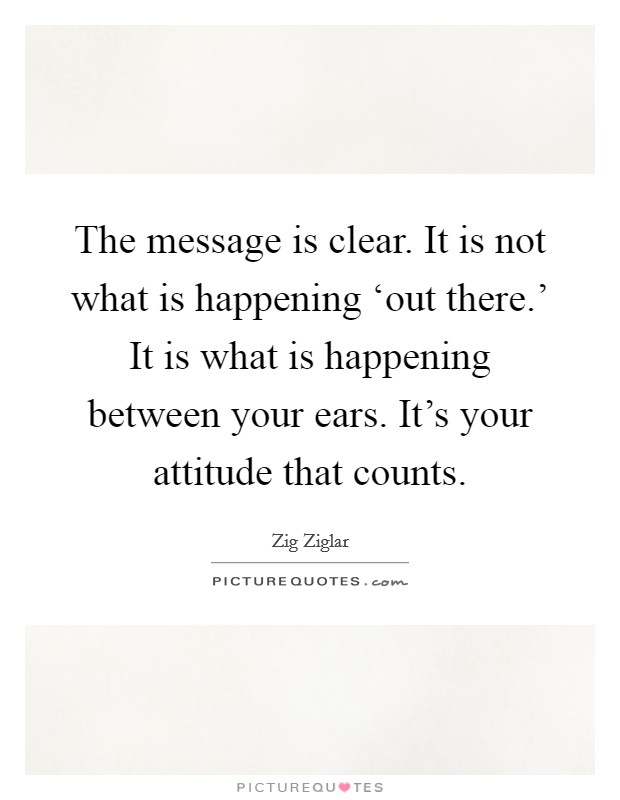 The message is clear. It is not what is happening ‘out there.' It is what is happening between your ears. It's your attitude that counts Picture Quote #1