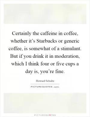 Certainly the caffeine in coffee, whether it’s Starbucks or generic coffee, is somewhat of a stimulant. But if you drink it in moderation, which I think four or five cups a day is, you’re fine Picture Quote #1