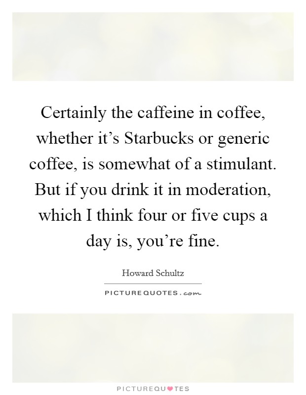 Certainly the caffeine in coffee, whether it's Starbucks or generic coffee, is somewhat of a stimulant. But if you drink it in moderation, which I think four or five cups a day is, you're fine Picture Quote #1