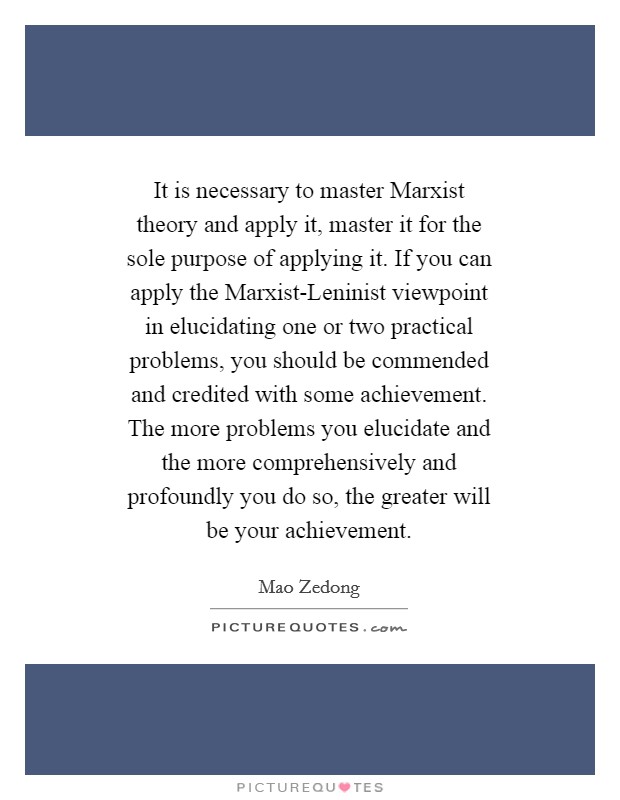 It is necessary to master Marxist theory and apply it, master it for the sole purpose of applying it. If you can apply the Marxist-Leninist viewpoint in elucidating one or two practical problems, you should be commended and credited with some achievement. The more problems you elucidate and the more comprehensively and profoundly you do so, the greater will be your achievement Picture Quote #1