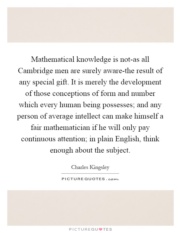 Mathematical knowledge is not-as all Cambridge men are surely aware-the result of any special gift. It is merely the development of those conceptions of form and number which every human being possesses; and any person of average intellect can make himself a fair mathematician if he will only pay continuous attention; in plain English, think enough about the subject Picture Quote #1