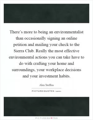 There’s more to being an environmentalist than occasionally signing an online petition and mailing your check to the Sierra Club. Really the most effective environmental actions you can take have to do with crafting your home and surroundings, your workplace decisions and your investment habits Picture Quote #1