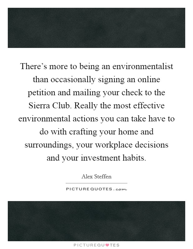There's more to being an environmentalist than occasionally signing an online petition and mailing your check to the Sierra Club. Really the most effective environmental actions you can take have to do with crafting your home and surroundings, your workplace decisions and your investment habits Picture Quote #1