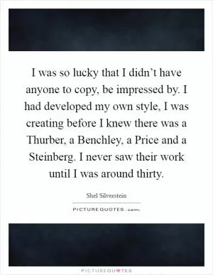 I was so lucky that I didn’t have anyone to copy, be impressed by. I had developed my own style, I was creating before I knew there was a Thurber, a Benchley, a Price and a Steinberg. I never saw their work until I was around thirty Picture Quote #1