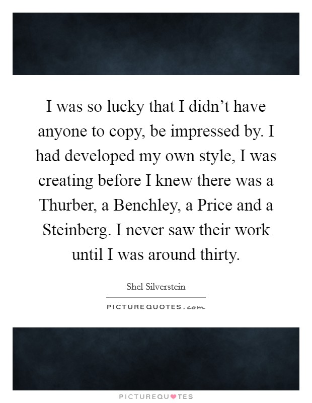 I was so lucky that I didn't have anyone to copy, be impressed by. I had developed my own style, I was creating before I knew there was a Thurber, a Benchley, a Price and a Steinberg. I never saw their work until I was around thirty Picture Quote #1