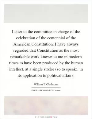 Letter to the committee in charge of the celebration of the centennial of the American Constitution. I have always regarded that Constitution as the most remarkable work known to me in modern times to have been produced by the human intellect, at a single stroke (so to speak), in its application to political affairs Picture Quote #1