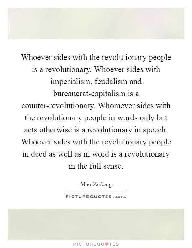 Whoever sides with the revolutionary people is a revolutionary. Whoever sides with imperialism, feudalism and bureaucrat-capitalism is a counter-revolutionary. Whomever sides with the revolutionary people in words only but acts otherwise is a revolutionary in speech. Whoever sides with the revolutionary people in deed as well as in word is a revolutionary in the full sense Picture Quote #1