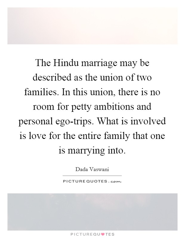 The Hindu marriage may be described as the union of two families. In this union, there is no room for petty ambitions and personal ego-trips. What is involved is love for the entire family that one is marrying into Picture Quote #1