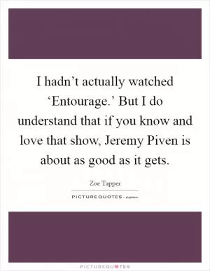 I hadn’t actually watched ‘Entourage.’ But I do understand that if you know and love that show, Jeremy Piven is about as good as it gets Picture Quote #1