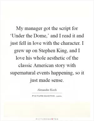 My manager got the script for ‘Under the Dome,’ and I read it and just fell in love with the character. I grew up on Stephen King, and I love his whole aesthetic of the classic American story with supernatural events happening, so it just made sense Picture Quote #1