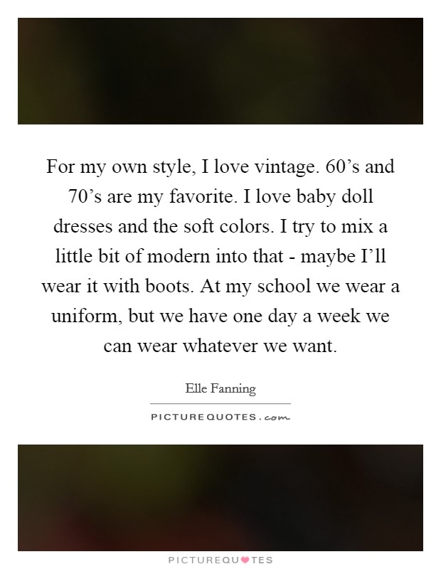 For my own style, I love vintage. 60's and 70's are my favorite. I love baby doll dresses and the soft colors. I try to mix a little bit of modern into that - maybe I'll wear it with boots. At my school we wear a uniform, but we have one day a week we can wear whatever we want Picture Quote #1