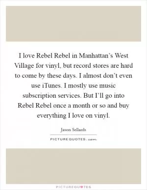 I love Rebel Rebel in Manhattan’s West Village for vinyl, but record stores are hard to come by these days. I almost don’t even use iTunes. I mostly use music subscription services. But I’ll go into Rebel Rebel once a month or so and buy everything I love on vinyl Picture Quote #1