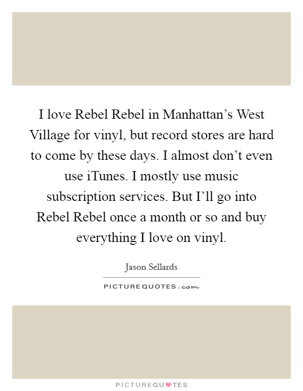 I love Rebel Rebel in Manhattan's West Village for vinyl, but record stores are hard to come by these days. I almost don't even use iTunes. I mostly use music subscription services. But I'll go into Rebel Rebel once a month or so and buy everything I love on vinyl Picture Quote #1