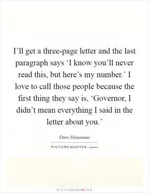 I’ll get a three-page letter and the last paragraph says ‘I know you’ll never read this, but here’s my number.’ I love to call those people because the first thing they say is, ‘Governor, I didn’t mean everything I said in the letter about you.’ Picture Quote #1