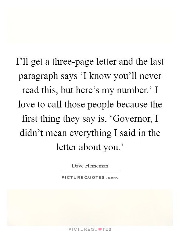 I'll get a three-page letter and the last paragraph says ‘I know you'll never read this, but here's my number.' I love to call those people because the first thing they say is, ‘Governor, I didn't mean everything I said in the letter about you.' Picture Quote #1