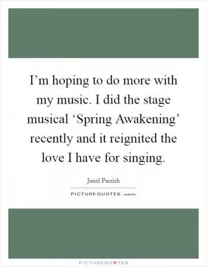I’m hoping to do more with my music. I did the stage musical ‘Spring Awakening’ recently and it reignited the love I have for singing Picture Quote #1