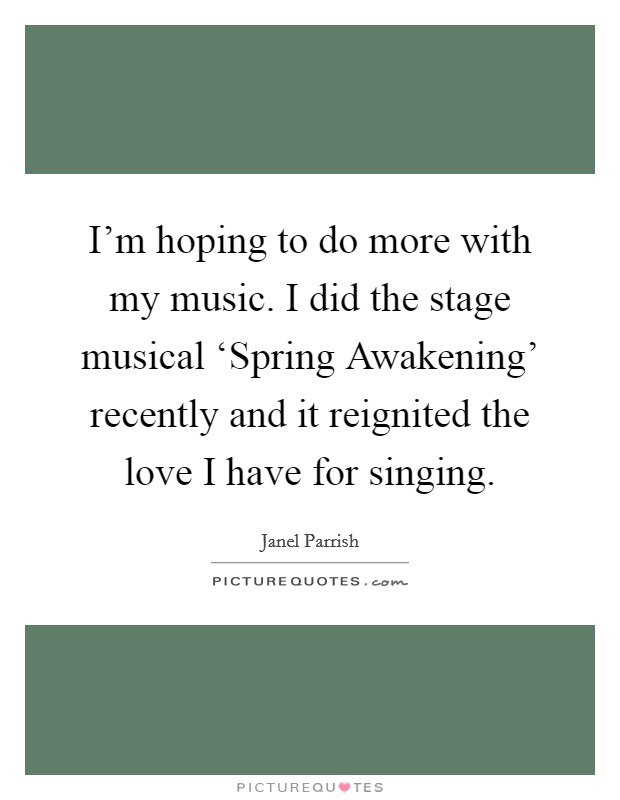 I'm hoping to do more with my music. I did the stage musical ‘Spring Awakening' recently and it reignited the love I have for singing Picture Quote #1