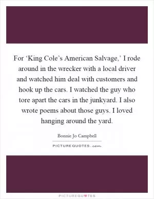 For ‘King Cole’s American Salvage,’ I rode around in the wrecker with a local driver and watched him deal with customers and hook up the cars. I watched the guy who tore apart the cars in the junkyard. I also wrote poems about those guys. I loved hanging around the yard Picture Quote #1