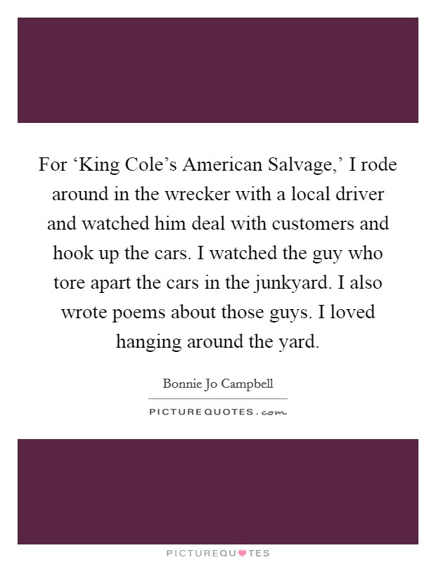 For ‘King Cole's American Salvage,' I rode around in the wrecker with a local driver and watched him deal with customers and hook up the cars. I watched the guy who tore apart the cars in the junkyard. I also wrote poems about those guys. I loved hanging around the yard Picture Quote #1