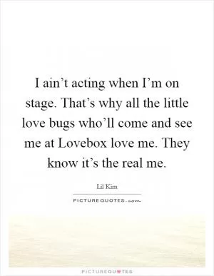 I ain’t acting when I’m on stage. That’s why all the little love bugs who’ll come and see me at Lovebox love me. They know it’s the real me Picture Quote #1
