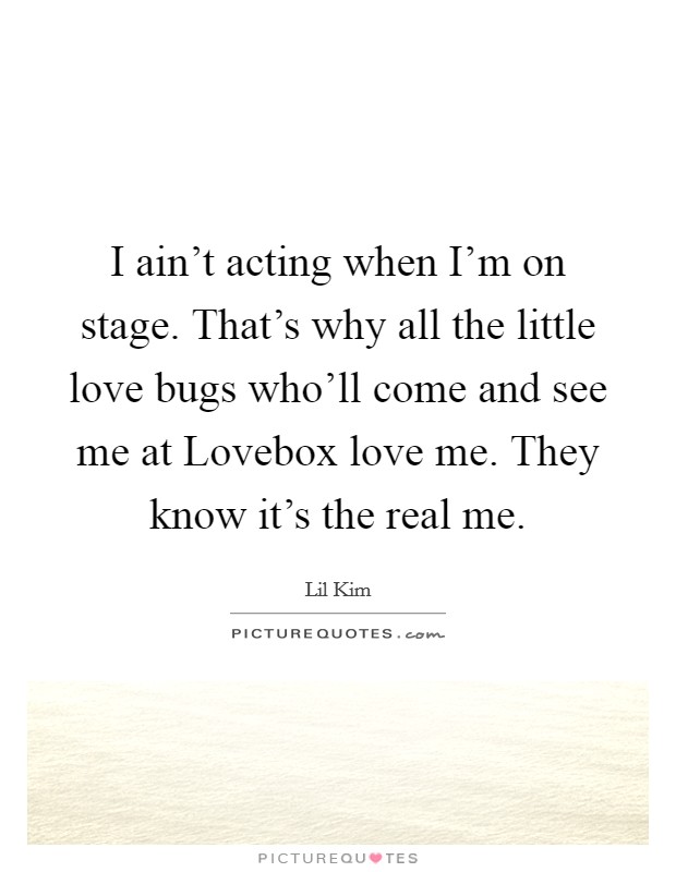 I ain’t acting when I’m on stage. That’s why all the little love bugs who’ll come and see me at Lovebox love me. They know it’s the real me Picture Quote #1