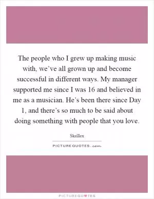The people who I grew up making music with, we’ve all grown up and become successful in different ways. My manager supported me since I was 16 and believed in me as a musician. He’s been there since Day 1, and there’s so much to be said about doing something with people that you love Picture Quote #1