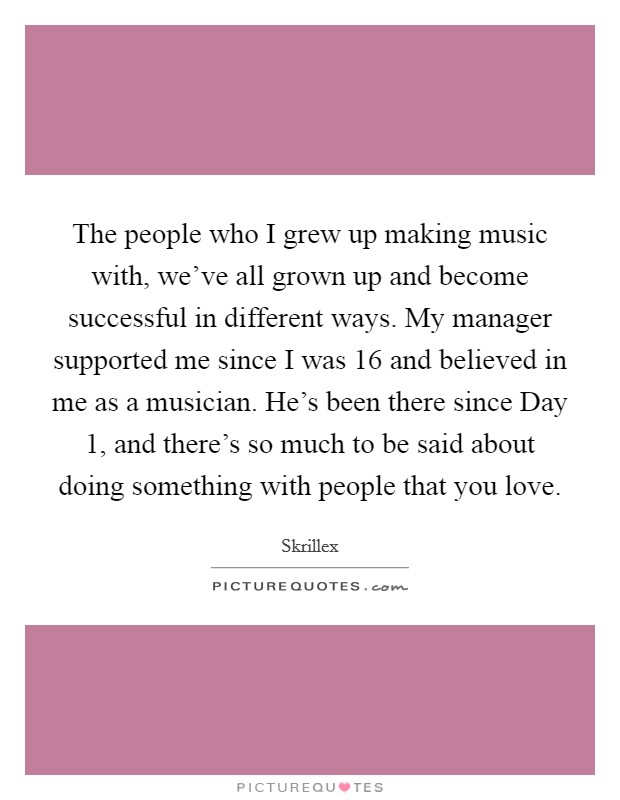 The people who I grew up making music with, we've all grown up and become successful in different ways. My manager supported me since I was 16 and believed in me as a musician. He's been there since Day 1, and there's so much to be said about doing something with people that you love Picture Quote #1
