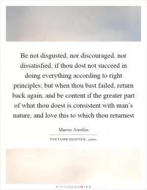 Be not disgusted, nor discouraged, nor dissatisfied, if thou dost not succeed in doing everything according to right principles; but when thou bast failed, return back again, and be content if the greater part of what thou doest is consistent with man’s nature, and love this to which thou returnest Picture Quote #1