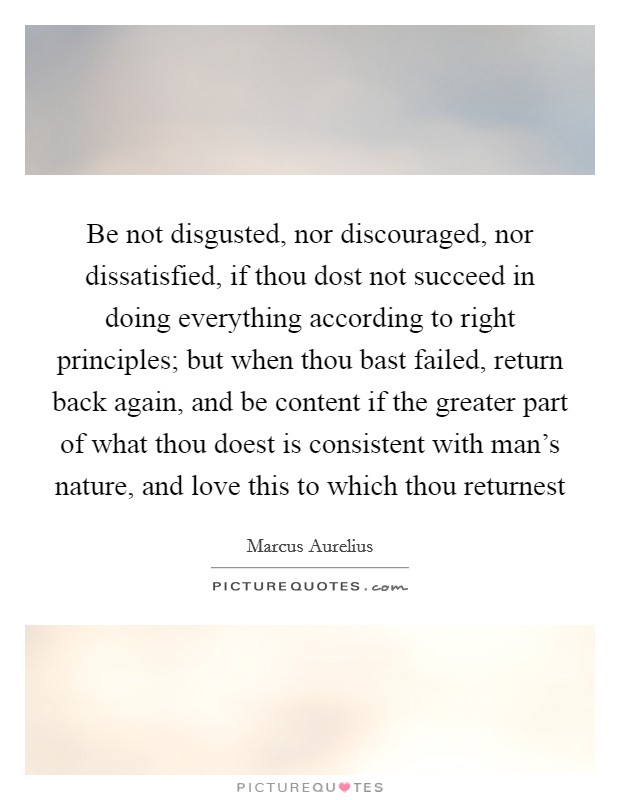 Be not disgusted, nor discouraged, nor dissatisfied, if thou dost not succeed in doing everything according to right principles; but when thou bast failed, return back again, and be content if the greater part of what thou doest is consistent with man's nature, and love this to which thou returnest Picture Quote #1