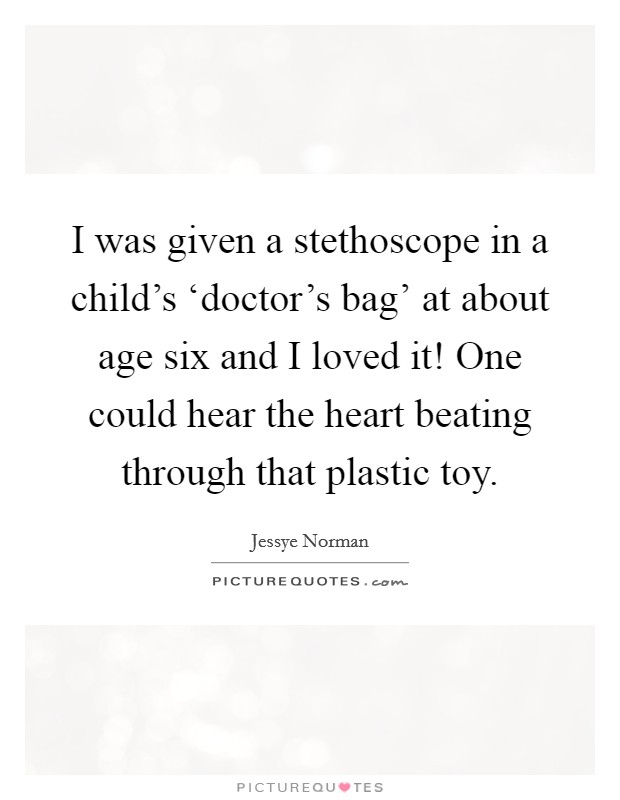 I was given a stethoscope in a child's ‘doctor's bag' at about age six and I loved it! One could hear the heart beating through that plastic toy Picture Quote #1