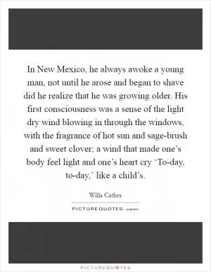 In New Mexico, he always awoke a young man, not until he arose and began to shave did he realize that he was growing older. His first consciousness was a sense of the light dry wind blowing in through the windows, with the fragrance of hot sun and sage-brush and sweet clover; a wind that made one’s body feel light and one’s heart cry ‘To-day, to-day,’ like a child’s Picture Quote #1