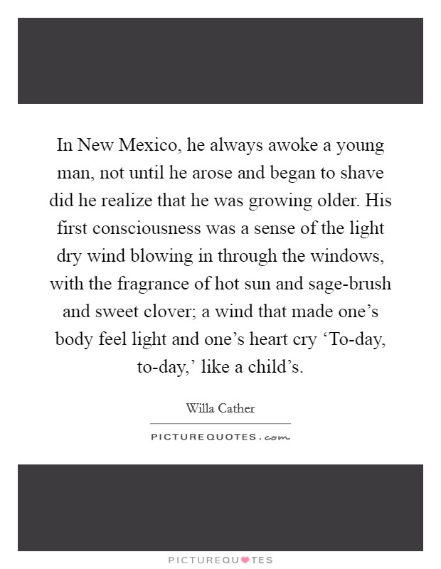 In New Mexico, he always awoke a young man, not until he arose and began to shave did he realize that he was growing older. His first consciousness was a sense of the light dry wind blowing in through the windows, with the fragrance of hot sun and sage-brush and sweet clover; a wind that made one's body feel light and one's heart cry ‘To-day, to-day,' like a child's Picture Quote #1