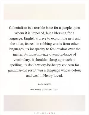 Colonialism is a terrible bane for a people upon whom it is imposed, but a blessing for a language. English’s drive to exploit the new and the alien, its zeal in robbing words from other languages, its incapacity to feel qualms over the matter, its museum-size overabundance of vocabulary, it shoulder-shrug approach to spelling, its don’t-worry-be-happy concern for grammar-the result was a language whose colour and wealth Henry loved Picture Quote #1