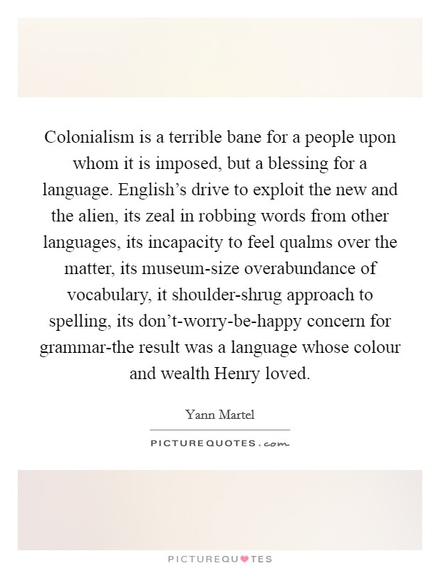 Colonialism is a terrible bane for a people upon whom it is imposed, but a blessing for a language. English's drive to exploit the new and the alien, its zeal in robbing words from other languages, its incapacity to feel qualms over the matter, its museum-size overabundance of vocabulary, it shoulder-shrug approach to spelling, its don't-worry-be-happy concern for grammar-the result was a language whose colour and wealth Henry loved Picture Quote #1