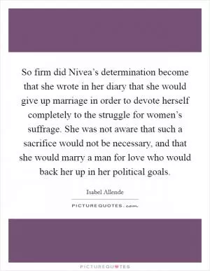 So firm did Nivea’s determination become that she wrote in her diary that she would give up marriage in order to devote herself completely to the struggle for women’s suffrage. She was not aware that such a sacrifice would not be necessary, and that she would marry a man for love who would back her up in her political goals Picture Quote #1