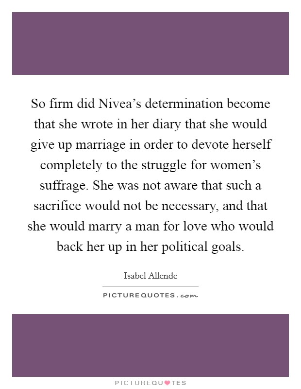 So firm did Nivea's determination become that she wrote in her diary that she would give up marriage in order to devote herself completely to the struggle for women's suffrage. She was not aware that such a sacrifice would not be necessary, and that she would marry a man for love who would back her up in her political goals Picture Quote #1