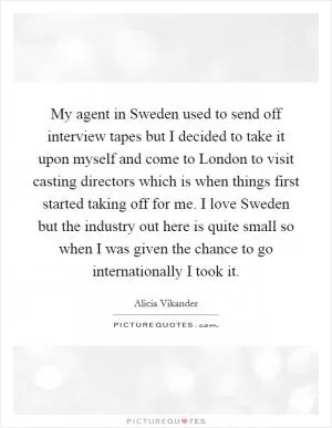 My agent in Sweden used to send off interview tapes but I decided to take it upon myself and come to London to visit casting directors which is when things first started taking off for me. I love Sweden but the industry out here is quite small so when I was given the chance to go internationally I took it Picture Quote #1