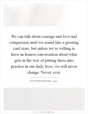 We can talk about courage and love and compassion until we sound like a greeting card store, but unless we’re willing to have an honest conversation about what gets in the way of putting these into practice in our daily lives, we will never change. Never, ever Picture Quote #1