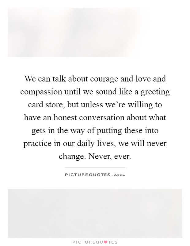 We can talk about courage and love and compassion until we sound like a greeting card store, but unless we're willing to have an honest conversation about what gets in the way of putting these into practice in our daily lives, we will never change. Never, ever Picture Quote #1