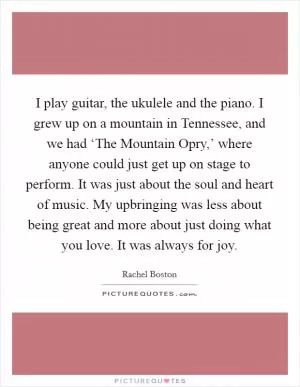 I play guitar, the ukulele and the piano. I grew up on a mountain in Tennessee, and we had ‘The Mountain Opry,’ where anyone could just get up on stage to perform. It was just about the soul and heart of music. My upbringing was less about being great and more about just doing what you love. It was always for joy Picture Quote #1