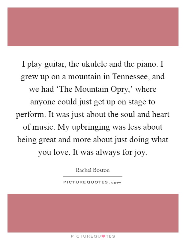 I play guitar, the ukulele and the piano. I grew up on a mountain in Tennessee, and we had ‘The Mountain Opry,' where anyone could just get up on stage to perform. It was just about the soul and heart of music. My upbringing was less about being great and more about just doing what you love. It was always for joy Picture Quote #1