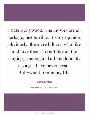 I hate Bollywood. The movies are all garbage, just terrible. It’s my opinion; obviously, there are billions who like and love them. I don’t like all the singing, dancing and all the dramatic crying. I have never seen a Bollywood film in my life Picture Quote #1