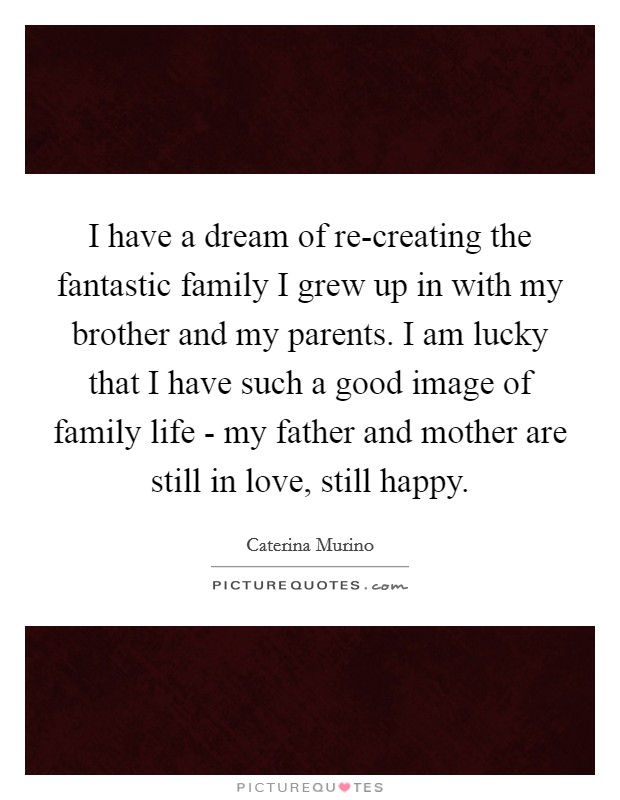 I have a dream of re-creating the fantastic family I grew up in with my brother and my parents. I am lucky that I have such a good image of family life - my father and mother are still in love, still happy Picture Quote #1
