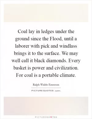 Coal lay in ledges under the ground since the Flood, until a laborer with pick and windlass brings it to the surface. We may well call it black diamonds. Every basket is power and civilization. For coal is a portable climate Picture Quote #1