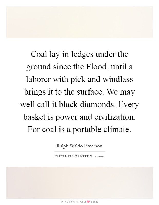 Coal lay in ledges under the ground since the Flood, until a laborer with pick and windlass brings it to the surface. We may well call it black diamonds. Every basket is power and civilization. For coal is a portable climate Picture Quote #1