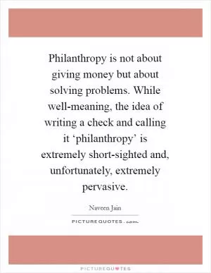 Philanthropy is not about giving money but about solving problems. While well-meaning, the idea of writing a check and calling it ‘philanthropy’ is extremely short-sighted and, unfortunately, extremely pervasive Picture Quote #1